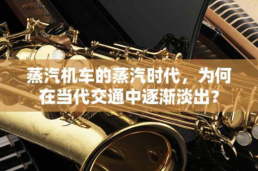 蒸汽机车的蒸汽时代，为何在当代交通中逐渐淡出？