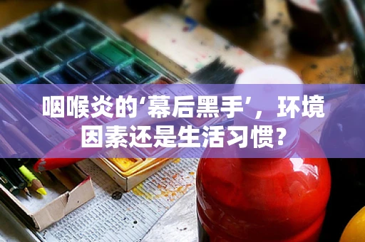 咽喉炎的‘幕后黑手’，环境因素还是生活习惯？