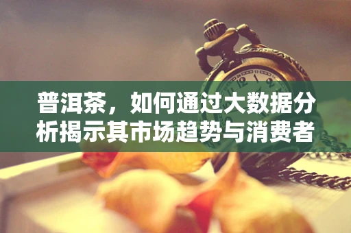 普洱茶，如何通过大数据分析揭示其市场趋势与消费者偏好？