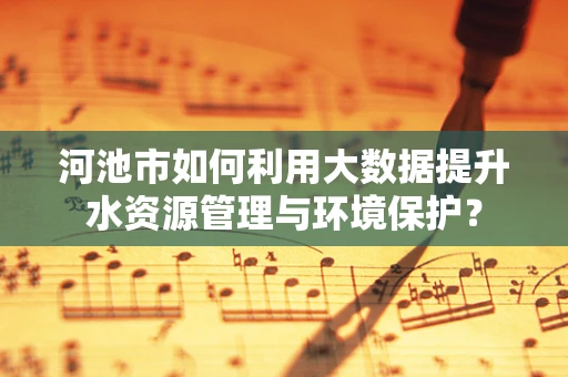 河池市如何利用大数据提升水资源管理与环境保护？