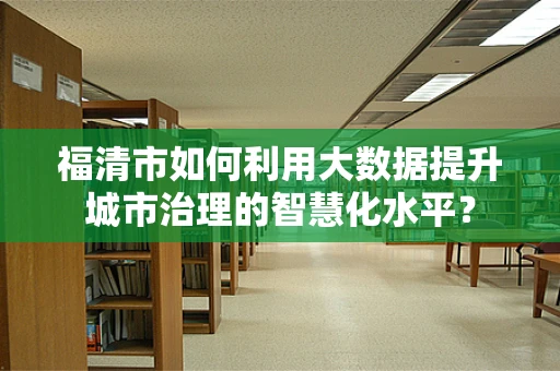 福清市如何利用大数据提升城市治理的智慧化水平？