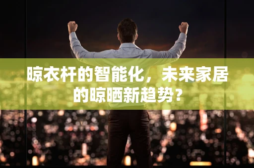 晾衣杆的智能化，未来家居的晾晒新趋势？
