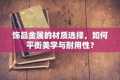 饰品金属的材质选择，如何平衡美学与耐用性？
