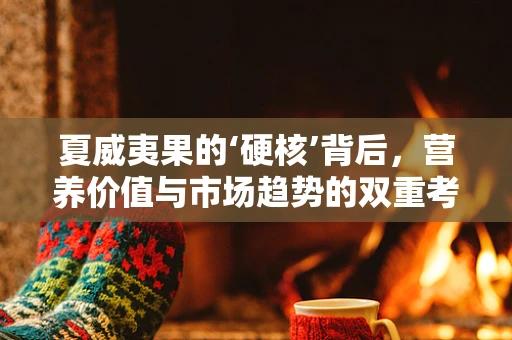 夏威夷果的‘硬核’背后，营养价值与市场趋势的双重考量