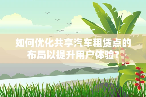 如何优化共享汽车租赁点的布局以提升用户体验？