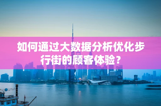 如何通过大数据分析优化步行街的顾客体验？