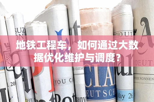 地铁工程车，如何通过大数据优化维护与调度？