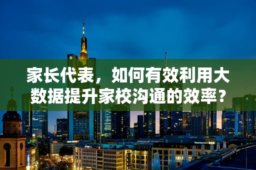 家长代表，如何有效利用大数据提升家校沟通的效率？