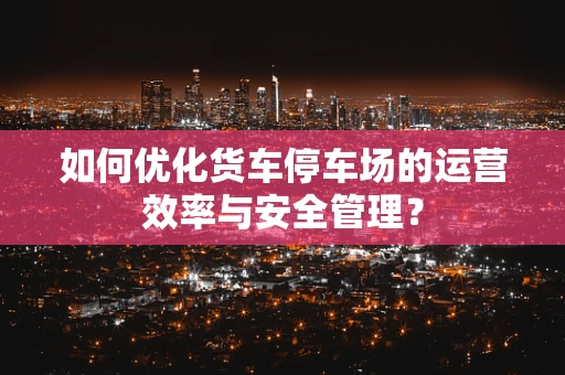 如何优化货车停车场的运营效率与安全管理？