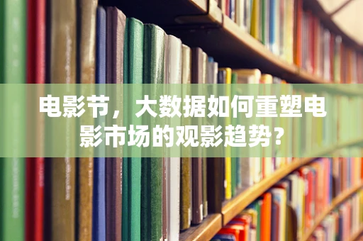 电影节，大数据如何重塑电影市场的观影趋势？