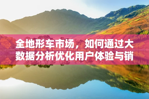 全地形车市场，如何通过大数据分析优化用户体验与销售策略？