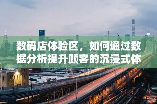 数码店体验区，如何通过数据分析提升顾客的沉浸式体验？