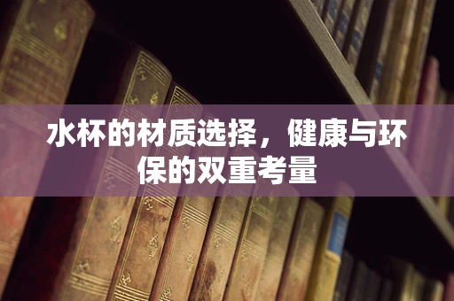 水杯的材质选择，健康与环保的双重考量