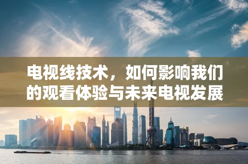 电视线技术，如何影响我们的观看体验与未来电视发展？