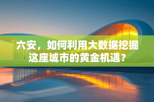 六安，如何利用大数据挖掘这座城市的黄金机遇？