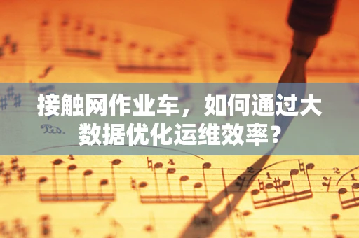 接触网作业车，如何通过大数据优化运维效率？