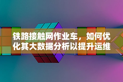 铁路接触网作业车，如何优化其大数据分析以提升运维效率？