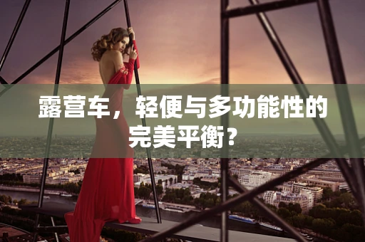 露营车，轻便与多功能性的完美平衡？