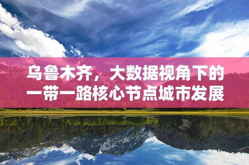 乌鲁木齐，大数据视角下的一带一路核心节点城市发展潜力如何？