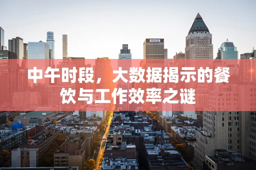 中午时段，大数据揭示的餐饮与工作效率之谜