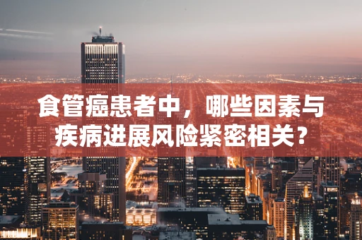 食管癌患者中，哪些因素与疾病进展风险紧密相关？