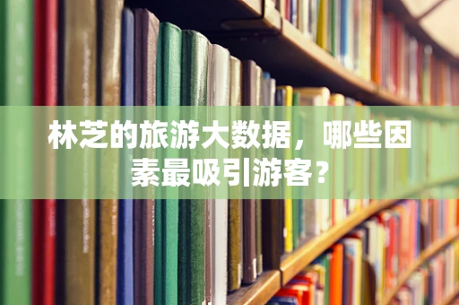 林芝的旅游大数据，哪些因素最吸引游客？
