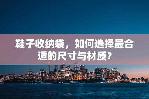 鞋子收纳袋，如何选择最合适的尺寸与材质？
