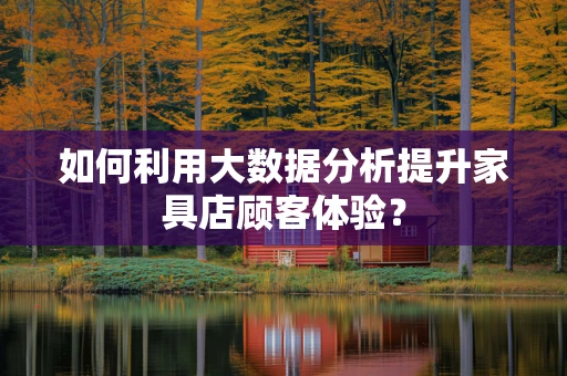 如何利用大数据分析提升家具店顾客体验？