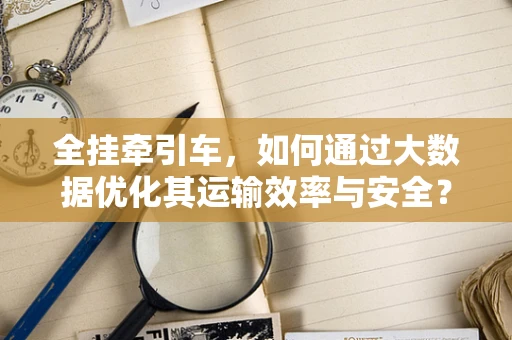 全挂牵引车，如何通过大数据优化其运输效率与安全？
