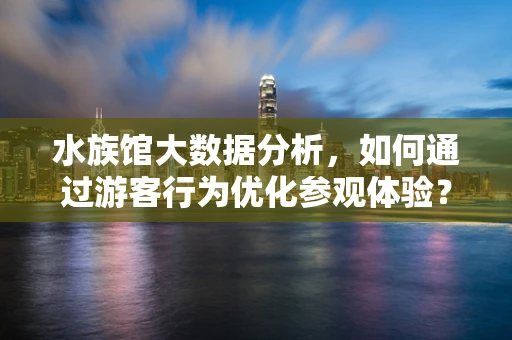 水族馆大数据分析，如何通过游客行为优化参观体验？