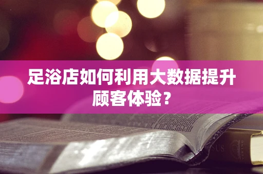 足浴店如何利用大数据提升顾客体验？