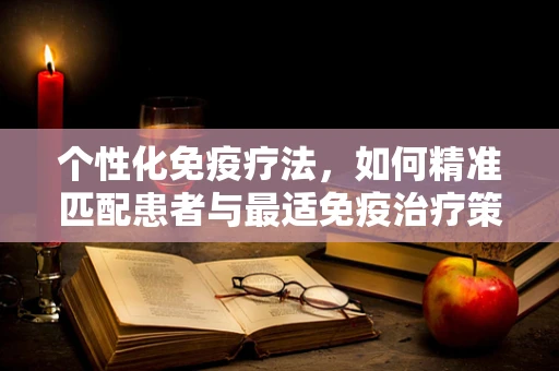 个性化免疫疗法，如何精准匹配患者与最适免疫治疗策略？