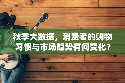 秋季大数据，消费者的购物习惯与市场趋势有何变化？