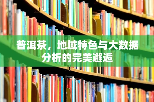 普洱茶，地域特色与大数据分析的完美邂逅