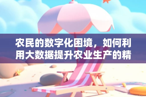 农民的数字化困境，如何利用大数据提升农业生产的精准性？