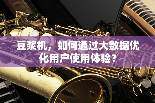 豆浆机，如何通过大数据优化用户使用体验？