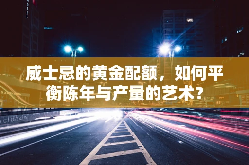 威士忌的黄金配额，如何平衡陈年与产量的艺术？