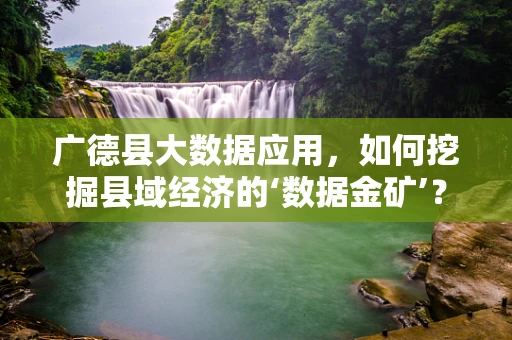 广德县大数据应用，如何挖掘县域经济的‘数据金矿’？
