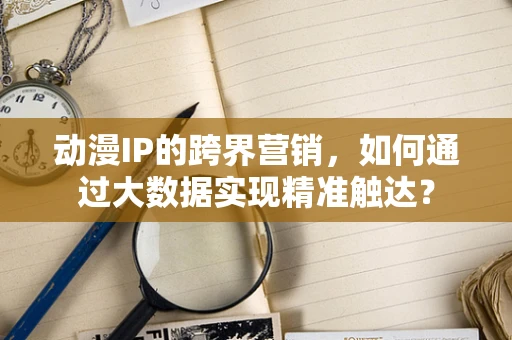 动漫IP的跨界营销，如何通过大数据实现精准触达？