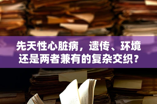 先天性心脏病，遗传、环境还是两者兼有的复杂交织？