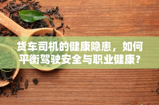 货车司机的健康隐患，如何平衡驾驶安全与职业健康？