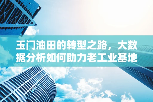玉门油田的转型之路，大数据分析如何助力老工业基地焕发新生？