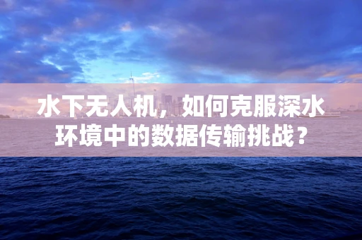 水下无人机，如何克服深水环境中的数据传输挑战？