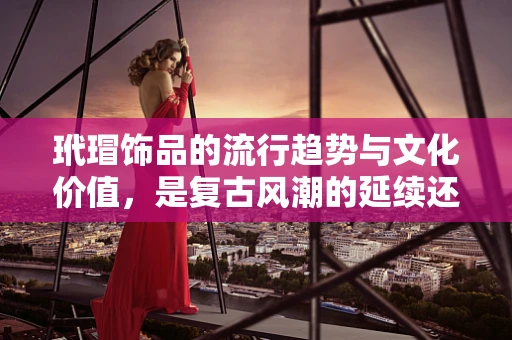 玳瑁饰品的流行趋势与文化价值，是复古风潮的延续还是现代审美的回归？