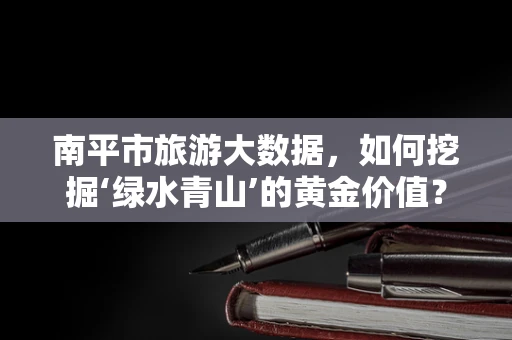 南平市旅游大数据，如何挖掘‘绿水青山’的黄金价值？