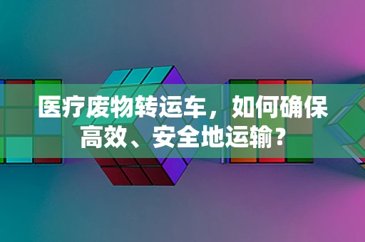 医疗废物转运车，如何确保高效、安全地运输？