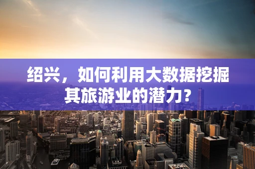 绍兴，如何利用大数据挖掘其旅游业的潜力？