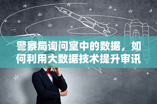 警察局询问室中的数据，如何利用大数据技术提升审讯效率？