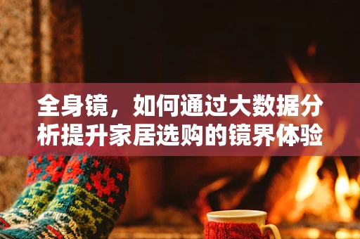 全身镜，如何通过大数据分析提升家居选购的镜界体验？