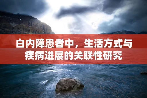 白内障患者中，生活方式与疾病进展的关联性研究